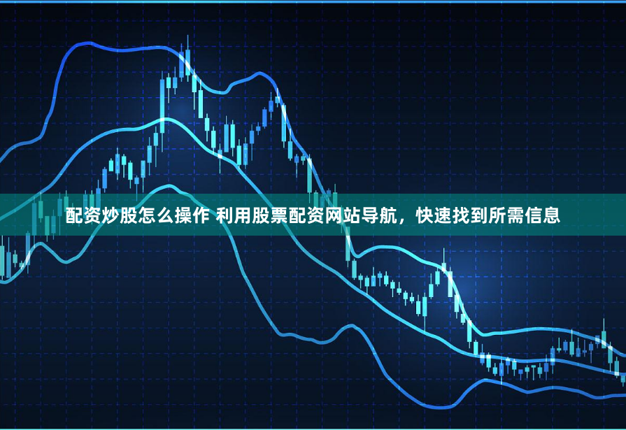 配资炒股怎么操作 利用股票配资网站导航，快速找到所需信息