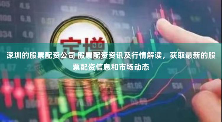 深圳的股票配资公司 股票配资资讯及行情解读，获取最新的股票配资信息和市场动态