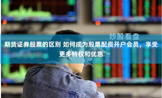 期货证券股票的区别 如何成为股票配资开户会员，享受更多特权和优惠