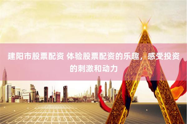 建阳市股票配资 体验股票配资的乐趣，感受投资的刺激和动力