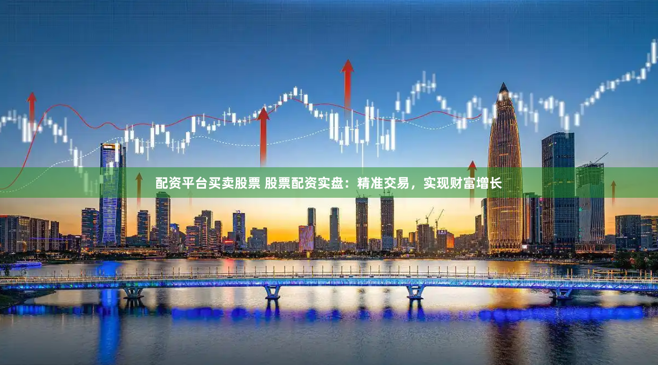 配资平台买卖股票 股票配资实盘：精准交易，实现财富增长