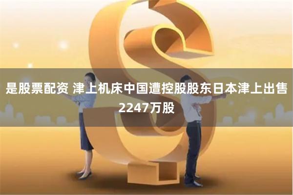 是股票配资 津上机床中国遭控股股东日本津上出售2247万股