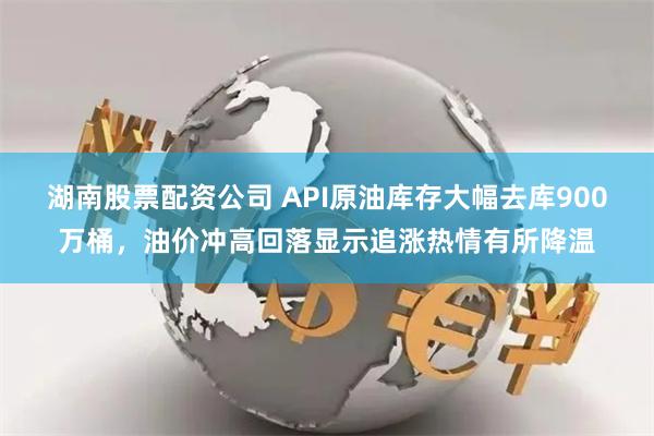 湖南股票配资公司 API原油库存大幅去库900万桶，油价冲高回落显示追涨热情有所降温
