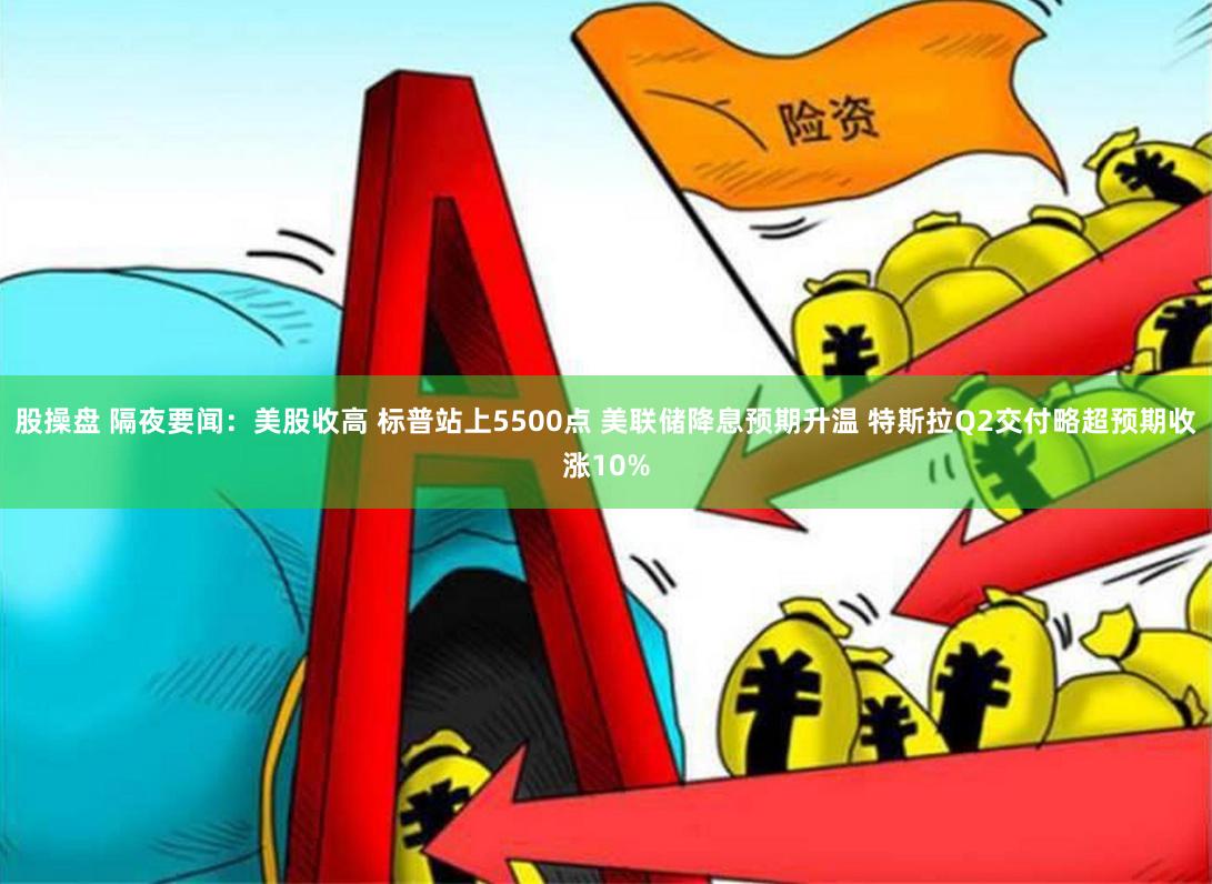 股操盘 隔夜要闻：美股收高 标普站上5500点 美联储降息预期升温 特斯拉Q2交付略超预期收涨10%