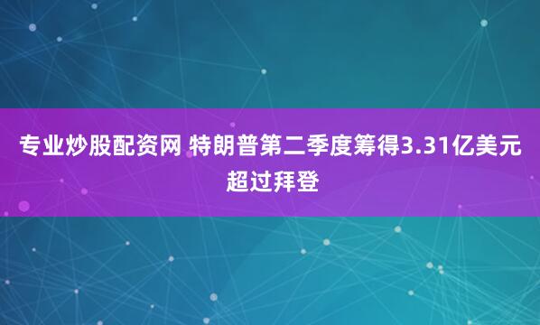 专业炒股配资网 特朗普第二季度筹得3.31亿美元 超过拜登