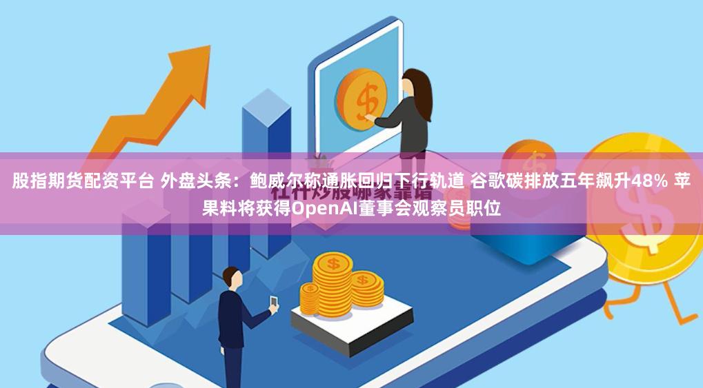 股指期货配资平台 外盘头条：鲍威尔称通胀回归下行轨道 谷歌碳排放五年飙升48% 苹果料将获得OpenAI董事会观察员职位