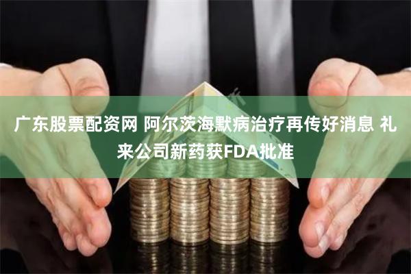 广东股票配资网 阿尔茨海默病治疗再传好消息 礼来公司新药获FDA批准