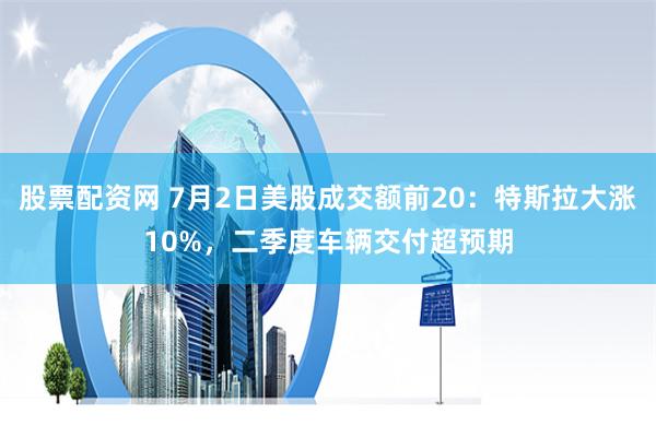 股票配资网 7月2日美股成交额前20：特斯拉大涨10%，二季度车辆交付超预期