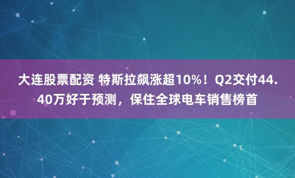 大连股票配资 特斯拉飙涨超10%！Q2交付44.40万好于预测，保住全球电车销售榜首
