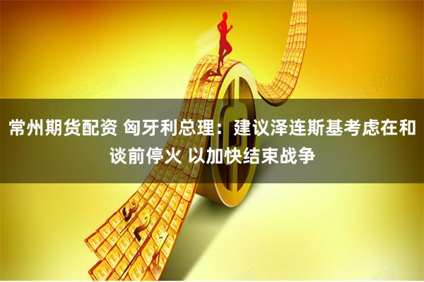 常州期货配资 匈牙利总理：建议泽连斯基考虑在和谈前停火 以加快结束战争
