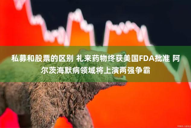 私募和股票的区别 礼来药物终获美国FDA批准 阿尔茨海默病领域将上演两强争霸