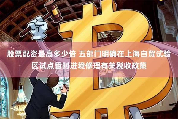 股票配资最高多少倍 五部门明确在上海自贸试验区试点暂时进境修理有关税收政策