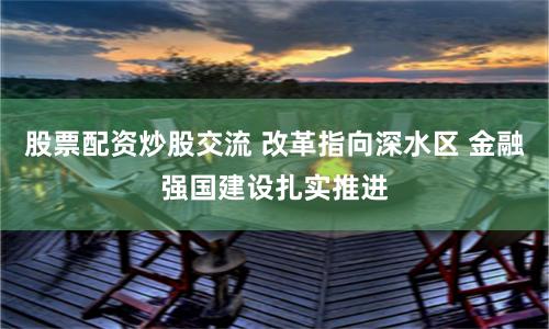 股票配资炒股交流 改革指向深水区 金融强国建设扎实推进
