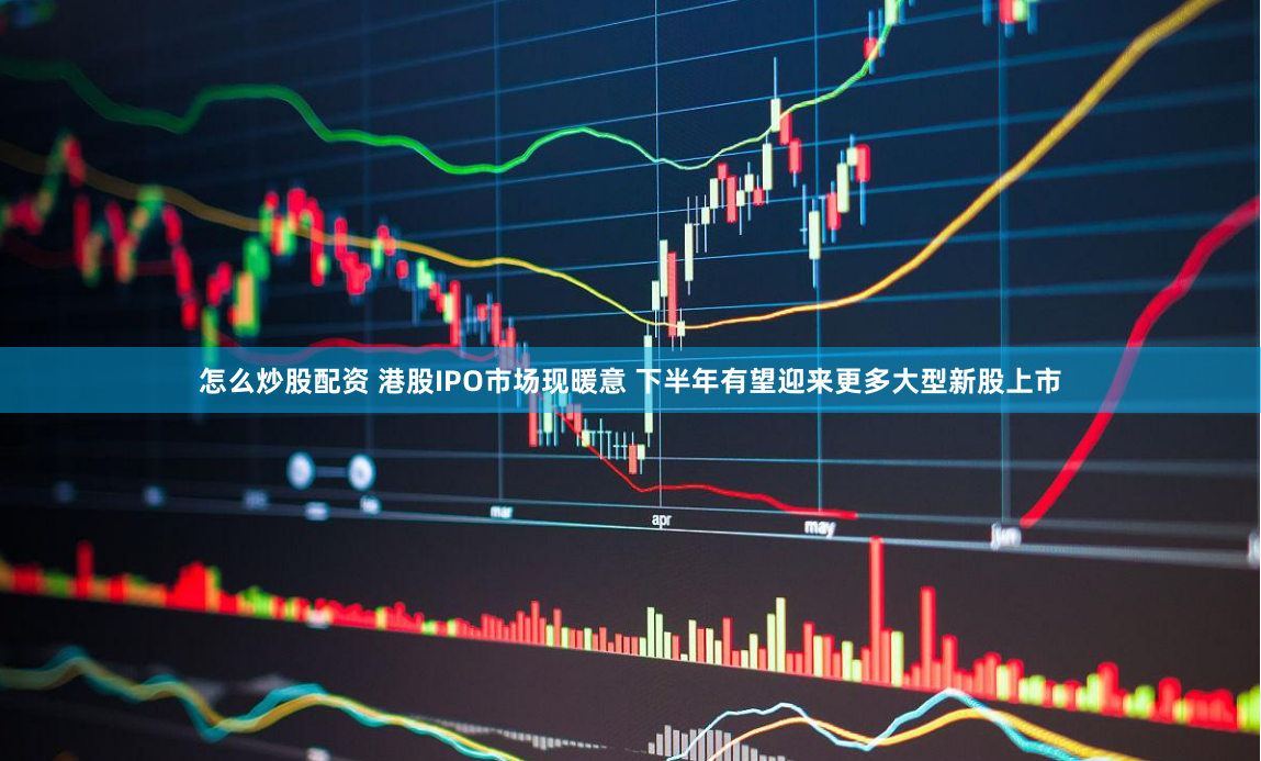 怎么炒股配资 港股IPO市场现暖意 下半年有望迎来更多大型新股上市