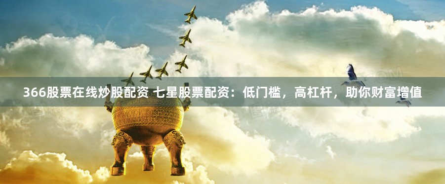 366股票在线炒股配资 七星股票配资：低门槛，高杠杆，助你财富增值