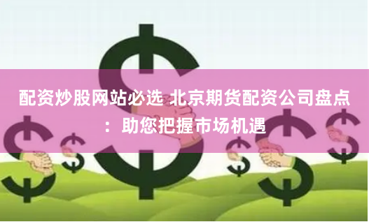 配资炒股网站必选 北京期货配资公司盘点：助您把握市场机遇