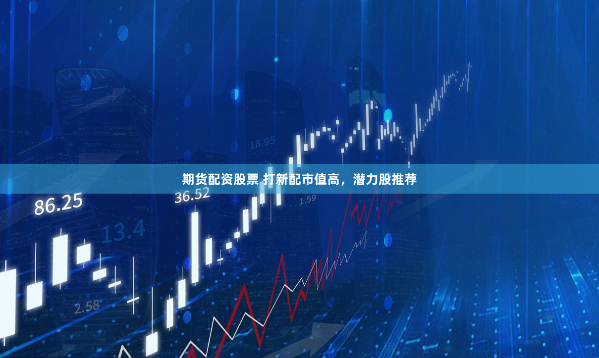 期货配资股票 打新配市值高，潜力股推荐