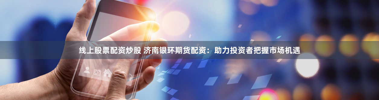 线上股票配资炒股 济南银环期货配资：助力投资者把握市场机遇