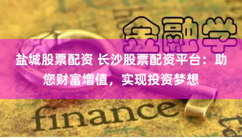 盐城股票配资 长沙股票配资平台：助您财富增值，实现投资梦想