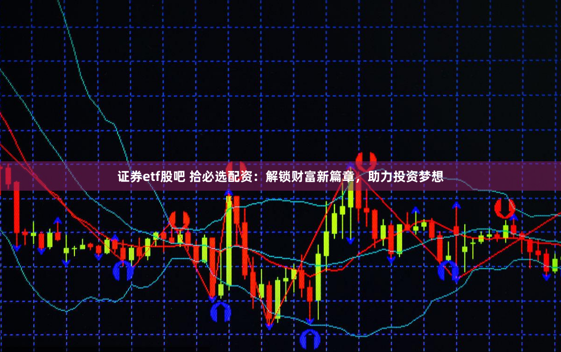 证券etf股吧 拾必选配资：解锁财富新篇章，助力投资梦想