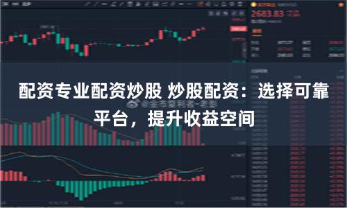 配资专业配资炒股 炒股配资：选择可靠平台，提升收益空间