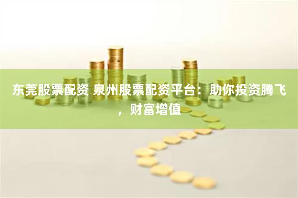 东莞股票配资 泉州股票配资平台：助你投资腾飞，财富增值