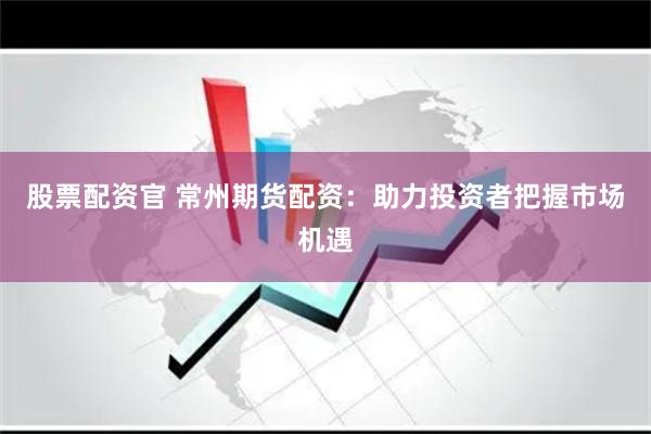 股票配资官 常州期货配资：助力投资者把握市场机遇
