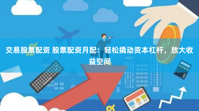交易股票配资 股票配资月配：轻松撬动资本杠杆，放大收益空间