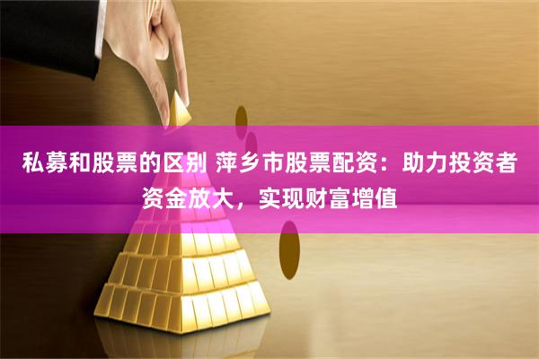 私募和股票的区别 萍乡市股票配资：助力投资者资金放大，实现财富增值