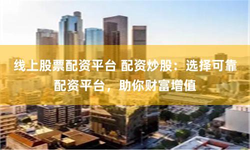 线上股票配资平台 配资炒股:选择可靠配资平台,助你财富增值