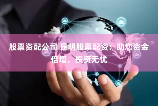 股票资配公司 昆明股票配资：助您资金倍增，投资无忧