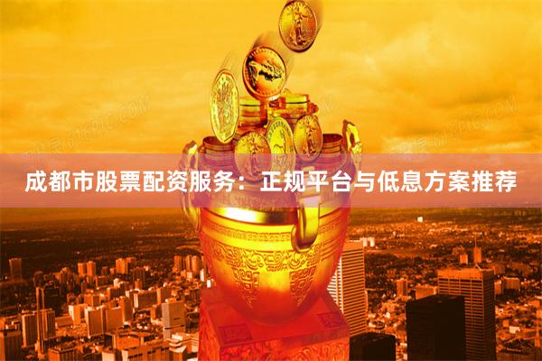 成都市股票配资服务：正规平台与低息方案推荐