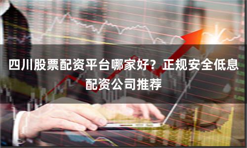 四川股票配资平台哪家好？正规安全低息配资公司推荐
