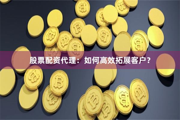 股票配资代理：如何高效拓展客户？