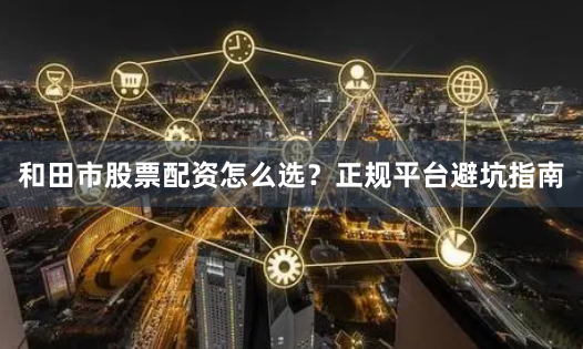 和田市股票配资怎么选？正规平台避坑指南