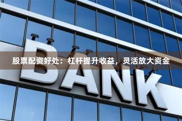 股票配资好处：杠杆提升收益，灵活放大资金